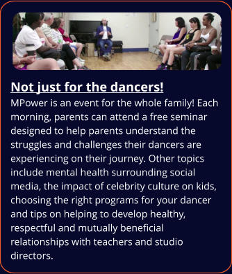 Not just for the dancers! MPower is an event for the whole family! Each morning, parents can attend a free seminar designed to help parents understand the struggles and challenges their dancers are experiencing on their journey. Other topics include mental health surrounding social media, the impact of celebrity culture on kids, choosing the right programs for your dancer and tips on helping to develop healthy, respectful and mutually beneficial relationships with teachers and studio directors.